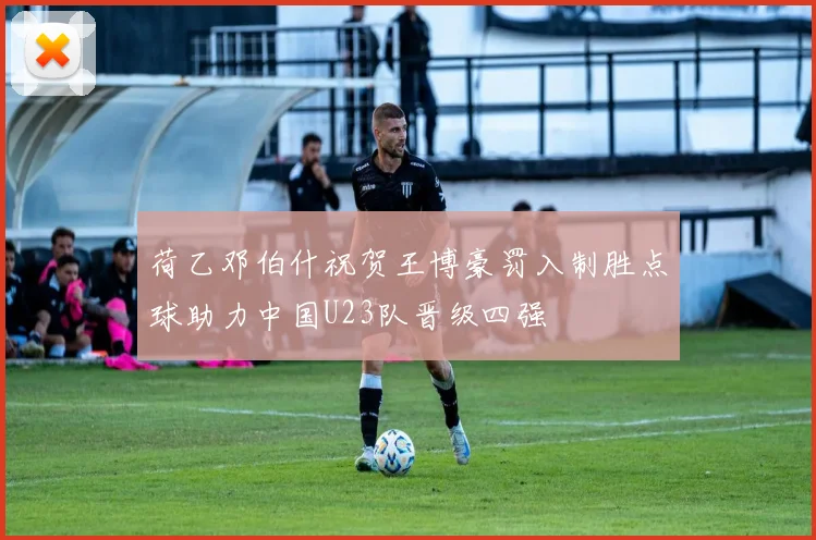 荷乙邓伯什祝贺王博豪罚入制胜点球助力中国U23队晋级四强