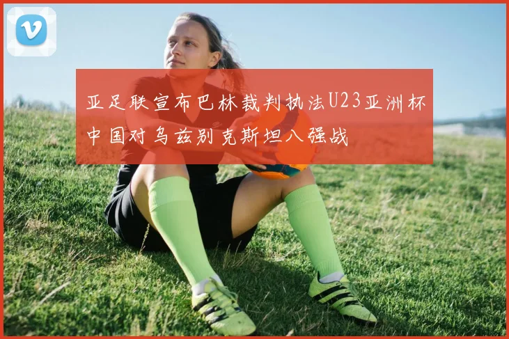 亚足联宣布巴林裁判执法U23亚洲杯中国对乌兹别克斯坦八强战