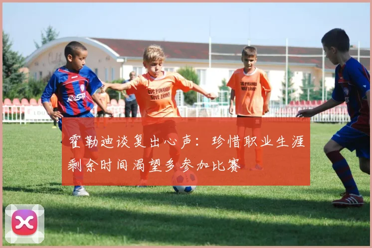 霍勒迪谈复出心声：珍惜职业生涯剩余时间渴望多参加比赛