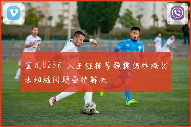 国足U23引入王钰栋等强援仍难掩打法粗糙问题亟待解决