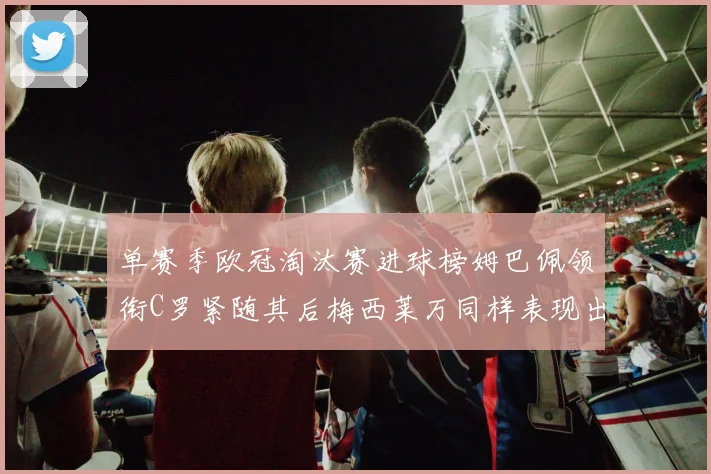 单赛季欧冠淘汰赛进球榜姆巴佩领衔C罗紧随其后梅西莱万同样表现出色