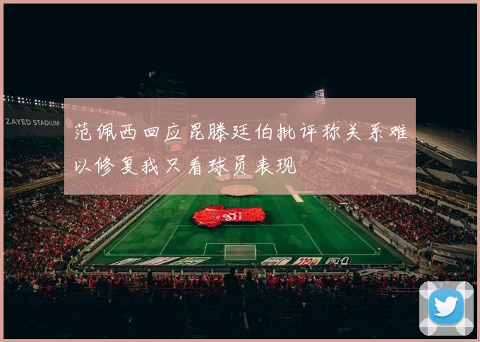 范佩西回应昆滕廷伯批评称关系难以修复我只看球员表现