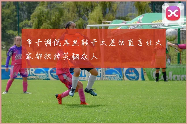 华子调侃库里鞋子太差劲直言让大家都扔掉笑翻众人